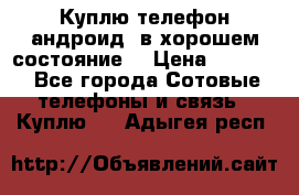 Куплю телефон андроид, в хорошем состояние  › Цена ­ 1 000 - Все города Сотовые телефоны и связь » Куплю   . Адыгея респ.